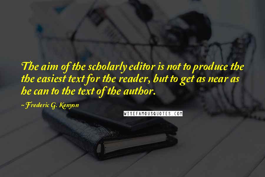 Frederic G. Kenyon quotes: The aim of the scholarly editor is not to produce the the easiest text for the reader, but to get as near as he can to the text of the