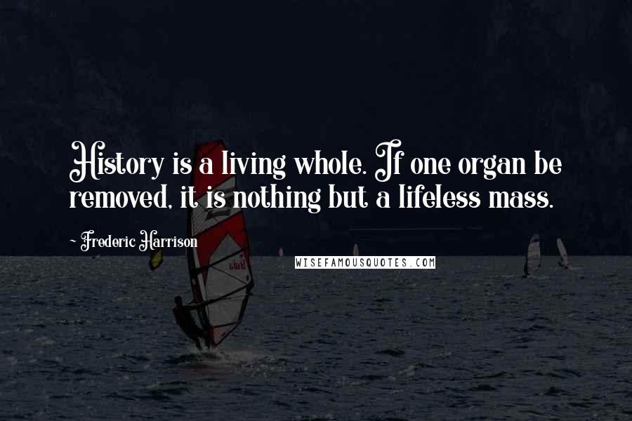 Frederic Harrison quotes: History is a living whole. If one organ be removed, it is nothing but a lifeless mass.