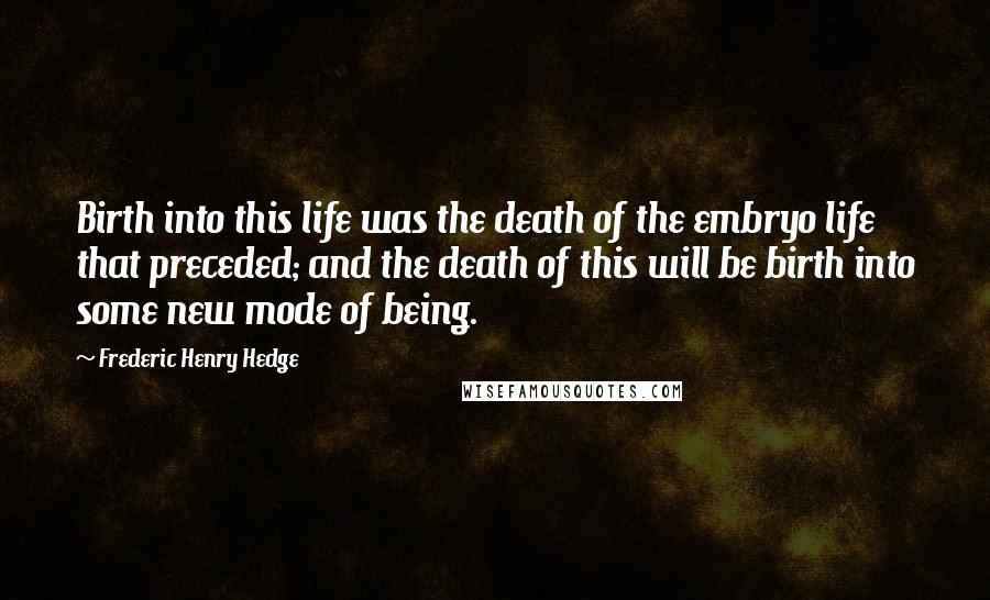 Frederic Henry Hedge quotes: Birth into this life was the death of the embryo life that preceded; and the death of this will be birth into some new mode of being.