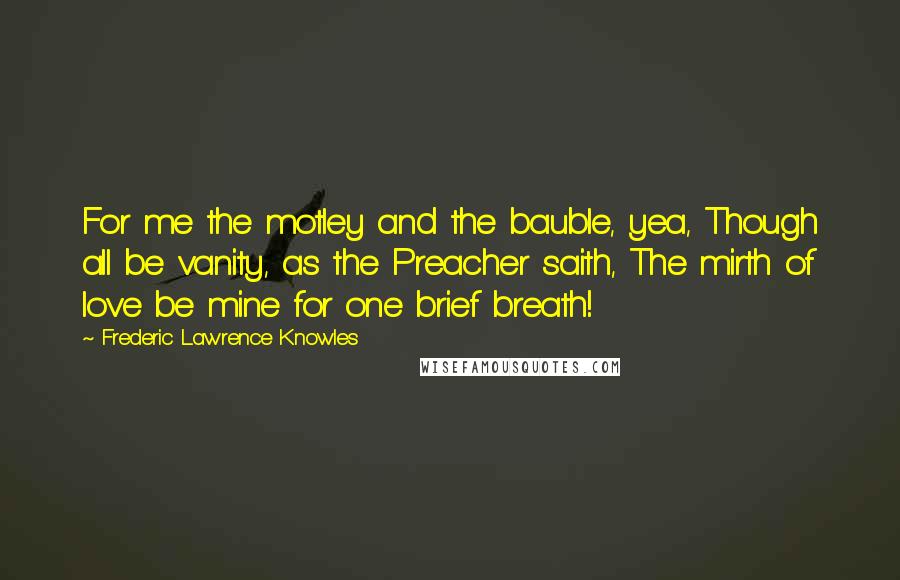 Frederic Lawrence Knowles quotes: For me the motley and the bauble, yea, Though all be vanity, as the Preacher saith, The mirth of love be mine for one brief breath!