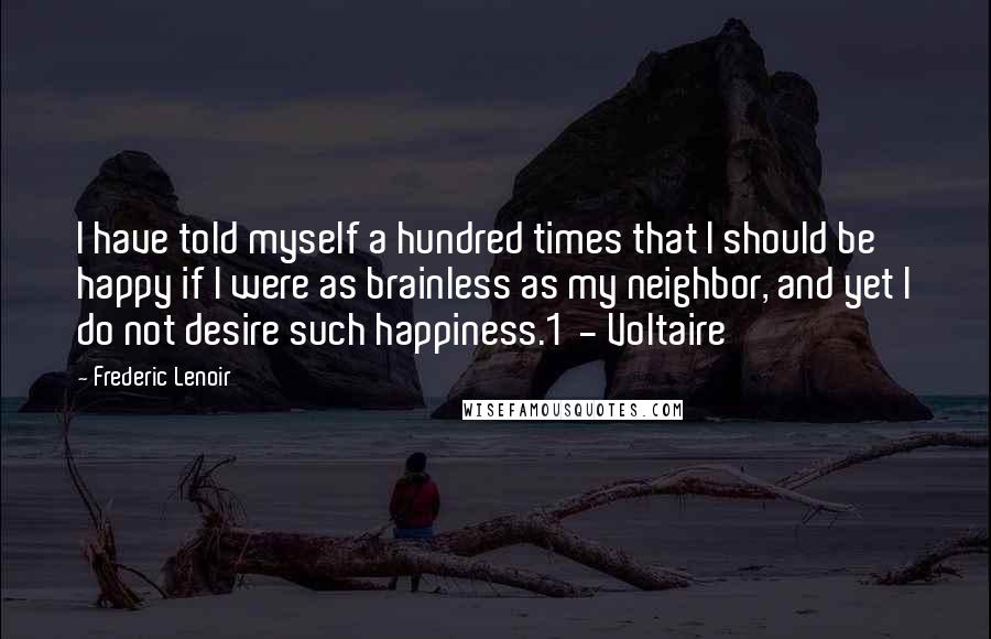 Frederic Lenoir quotes: I have told myself a hundred times that I should be happy if I were as brainless as my neighbor, and yet I do not desire such happiness.1 - Voltaire