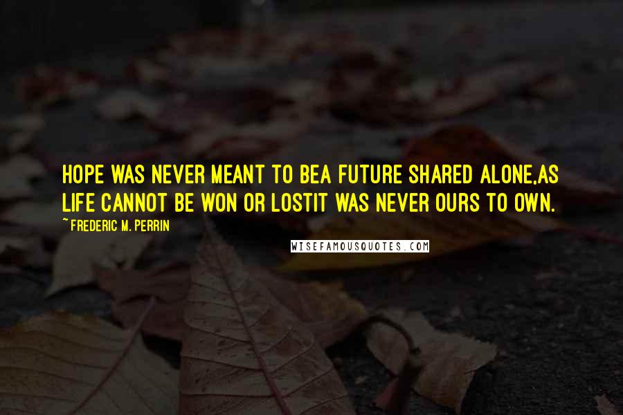 Frederic M. Perrin quotes: Hope was never meant to beA future shared alone,As life cannot be won or lostIt was never ours to own.