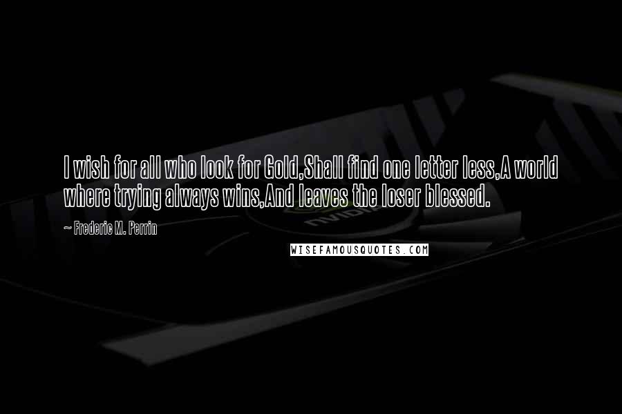 Frederic M. Perrin quotes: I wish for all who look for Gold,Shall find one letter less,A world where trying always wins,And leaves the loser blessed.