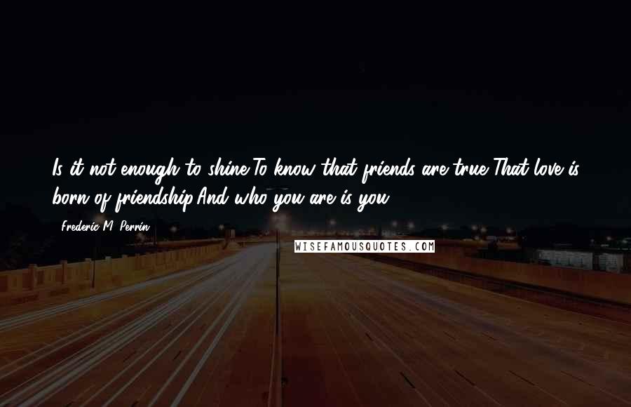 Frederic M. Perrin quotes: Is it not enough to shine,To know that friends are true?That love is born of friendship,And who you are is you?