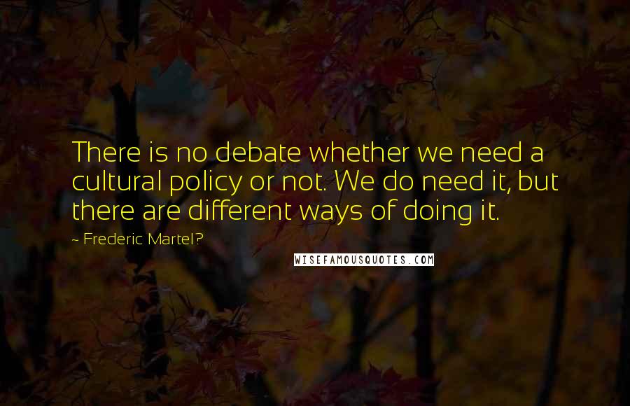 Frederic Martel? quotes: There is no debate whether we need a cultural policy or not. We do need it, but there are different ways of doing it.