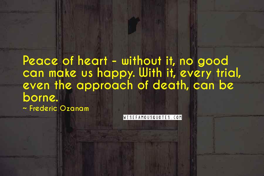 Frederic Ozanam quotes: Peace of heart - without it, no good can make us happy. With it, every trial, even the approach of death, can be borne.