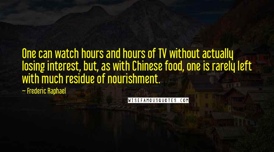 Frederic Raphael quotes: One can watch hours and hours of TV without actually losing interest, but, as with Chinese food, one is rarely left with much residue of nourishment.