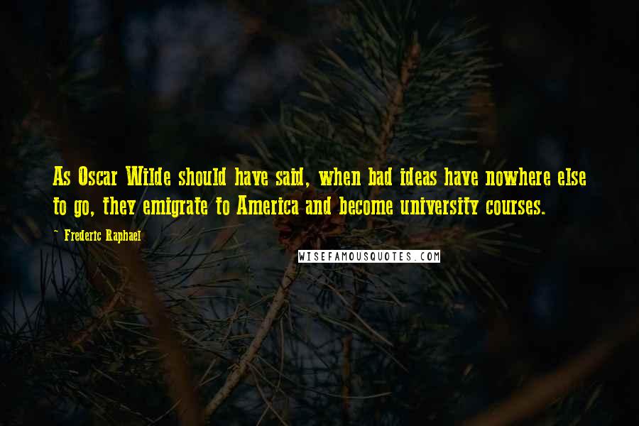 Frederic Raphael quotes: As Oscar Wilde should have said, when bad ideas have nowhere else to go, they emigrate to America and become university courses.