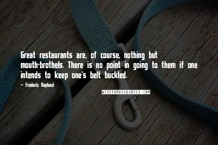 Frederic Raphael quotes: Great restaurants are, of course, nothing but mouth-brothels. There is no point in going to them if one intends to keep one's belt buckled.