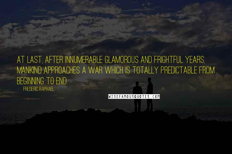 Frederic Raphael quotes: At last, after innumerable glamorous and frightful years, mankind approaches a war which is totally predictable from beginning to end.