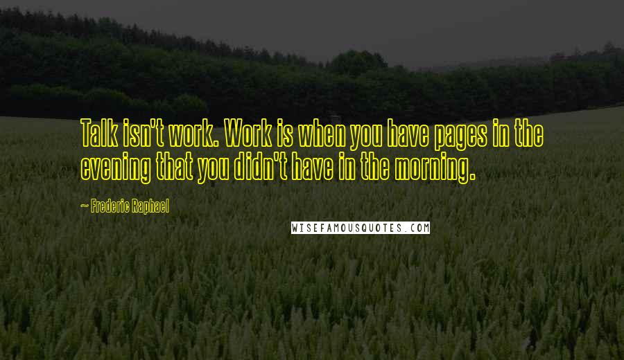 Frederic Raphael quotes: Talk isn't work. Work is when you have pages in the evening that you didn't have in the morning.