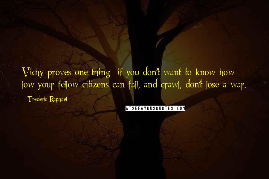 Frederic Raphael quotes: Vichy proves one thing: if you don't want to know how low your fellow citizens can fall, and crawl, don't lose a war.