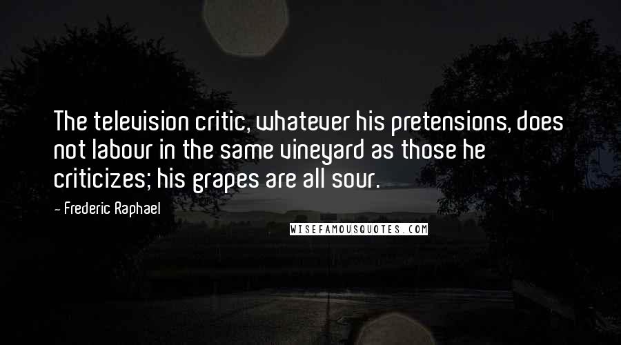 Frederic Raphael quotes: The television critic, whatever his pretensions, does not labour in the same vineyard as those he criticizes; his grapes are all sour.