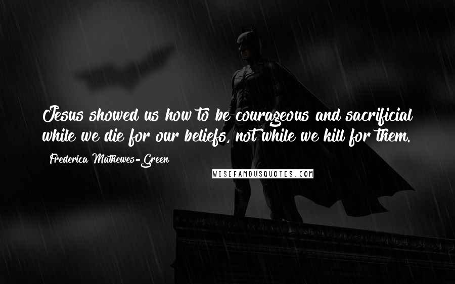 Frederica Mathewes-Green quotes: Jesus showed us how to be courageous and sacrificial while we die for our beliefs, not while we kill for them.