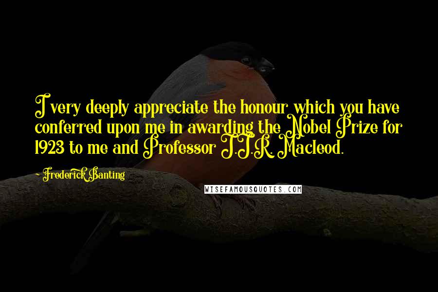 Frederick Banting quotes: I very deeply appreciate the honour which you have conferred upon me in awarding the Nobel Prize for 1923 to me and Professor J.J.R. Macleod.