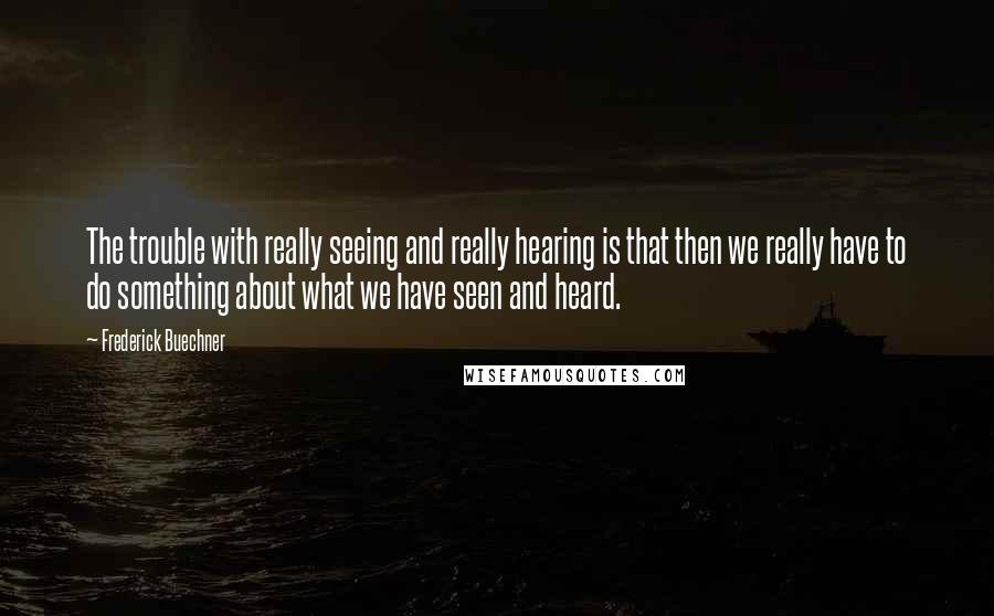Frederick Buechner quotes: The trouble with really seeing and really hearing is that then we really have to do something about what we have seen and heard.