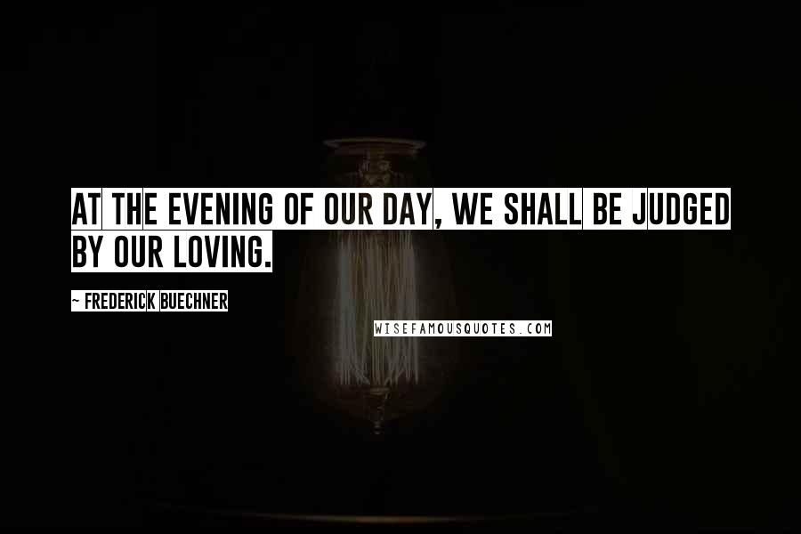 Frederick Buechner quotes: At the evening of our day, we shall be judged by our loving.