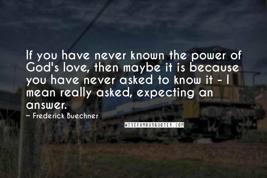 Frederick Buechner quotes: If you have never known the power of God's love, then maybe it is because you have never asked to know it - I mean really asked, expecting an answer. Frederick Buechner quotes: If you have never known the power of God's love, then maybe it is because you have never asked to know it - I mean really asked, expecting an answer.