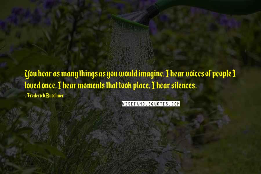 Frederick Buechner quotes: You hear as many things as you would imagine. I hear voices of people I loved once. I hear moments that took place. I hear silences. Frederick Buechner quotes: You hear as many things as you would imagine. I hear voices of people I loved once. I hear moments that took place. I hear silences.