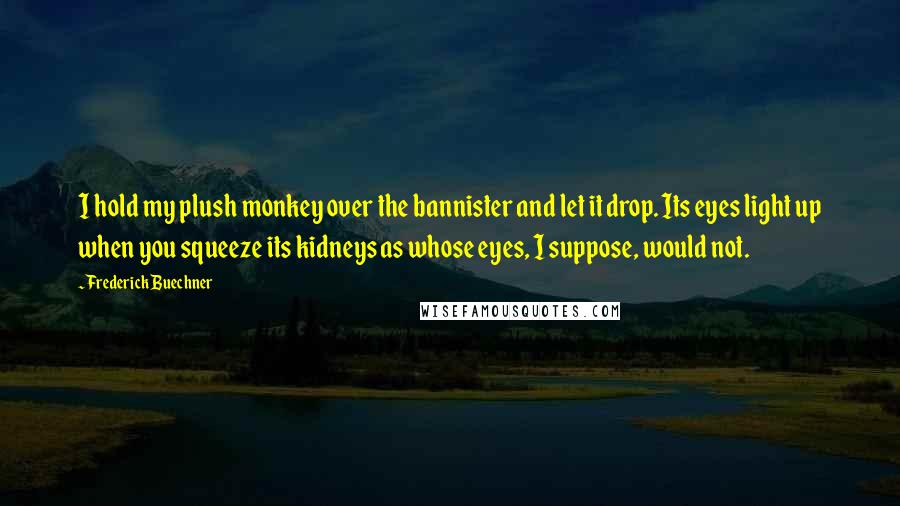 Frederick Buechner quotes: I hold my plush monkey over the bannister and let it drop. Its eyes light up when you squeeze its kidneys as whose eyes, I suppose, would not.