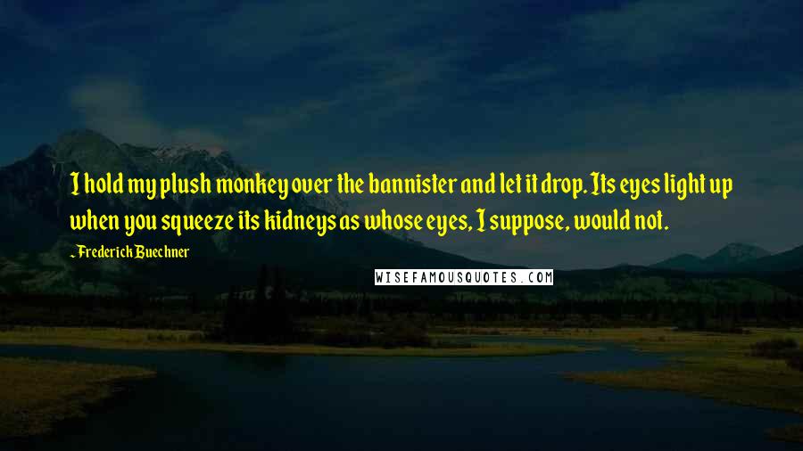 Frederick Buechner quotes: I hold my plush monkey over the bannister and let it drop. Its eyes light up when you squeeze its kidneys as whose eyes, I suppose, would not. Frederick Buechner quotes: I hold my plush monkey over the bannister and let it drop. Its eyes light up when you squeeze its kidneys as whose eyes, I suppose, would not.