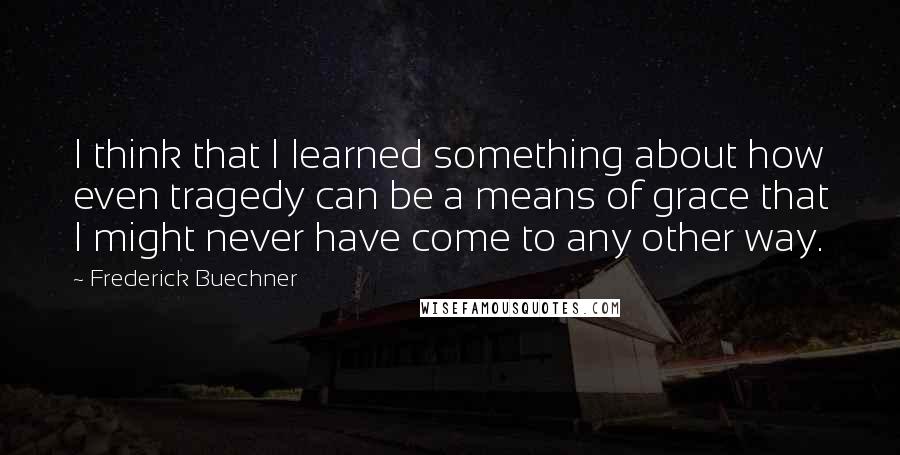 Frederick Buechner quotes: I think that I learned something about how even tragedy can be a means of grace that I might never have come to any other way. Frederick Buechner quotes: I think that I learned something about how even tragedy can be a means of grace that I might never have come to any other way.