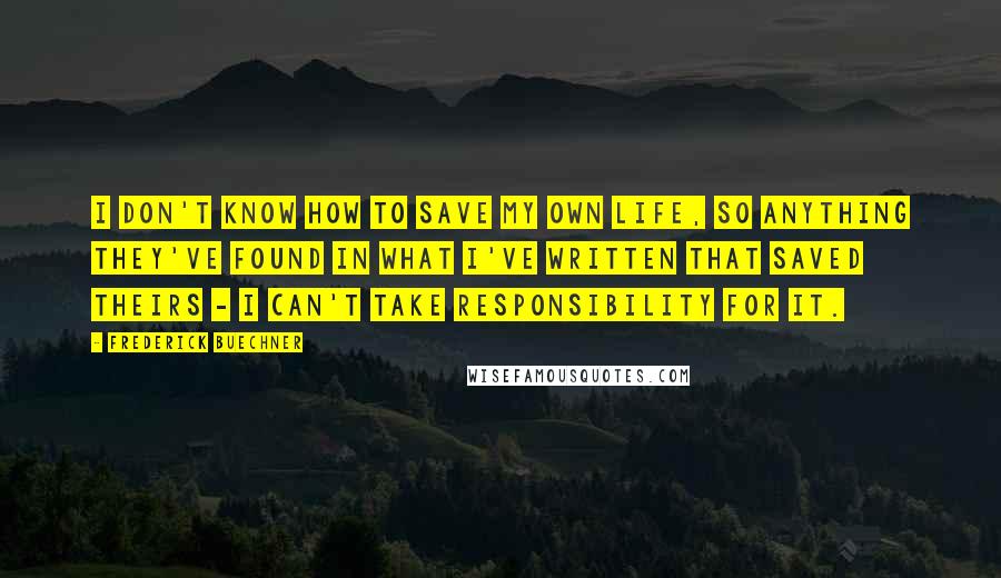 Frederick Buechner quotes: I don't know how to save my own life, so anything they've found in what I've written that saved theirs - I can't take responsibility for it.