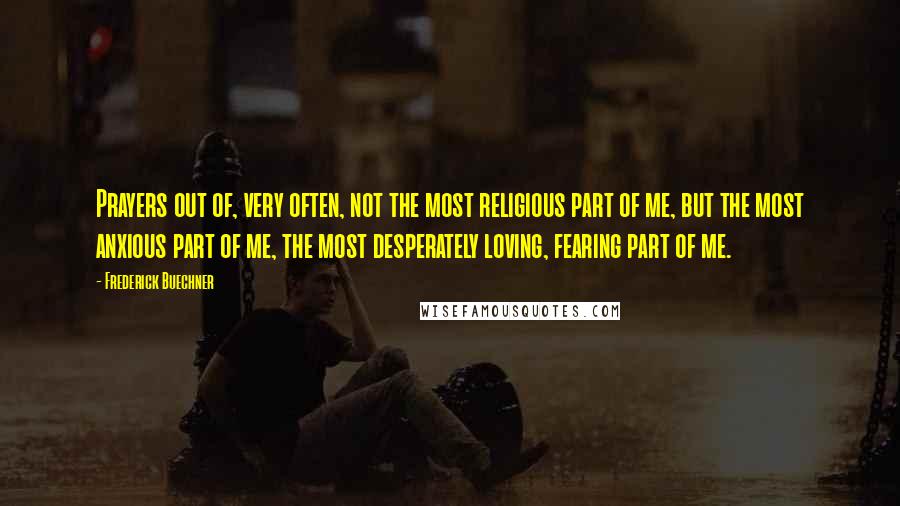 Frederick Buechner quotes: Prayers out of, very often, not the most religious part of me, but the most anxious part of me, the most desperately loving, fearing part of me. Frederick Buechner quotes: Prayers out of, very often, not the most religious part of me, but the most anxious part of me, the most desperately loving, fearing part of me.