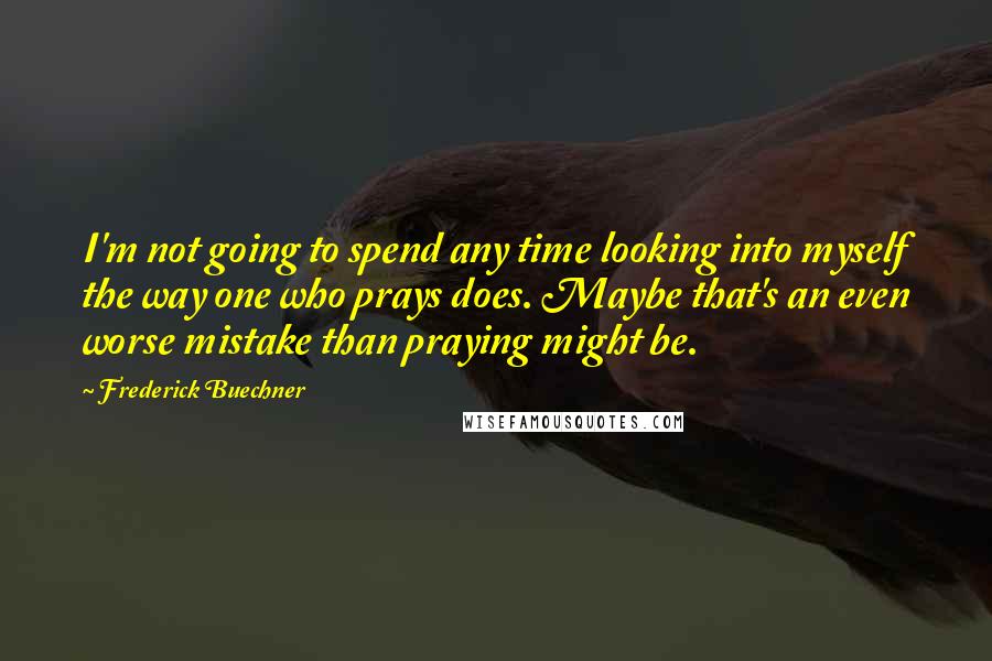 Frederick Buechner quotes: I'm not going to spend any time looking into myself the way one who prays does. Maybe that's an even worse mistake than praying might be.