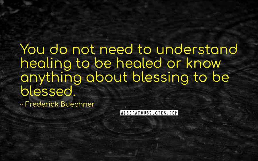 Frederick Buechner quotes: You do not need to understand healing to be healed or know anything about blessing to be blessed.