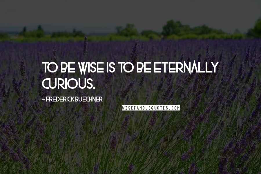 Frederick Buechner quotes: To be wise is to be eternally curious.