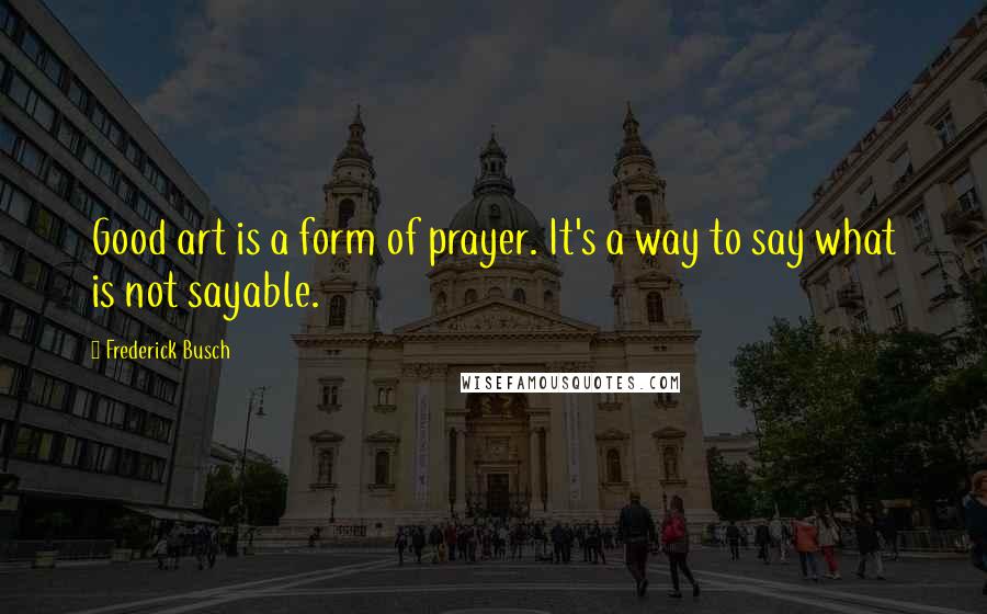 Frederick Busch quotes: Good art is a form of prayer. It's a way to say what is not sayable.