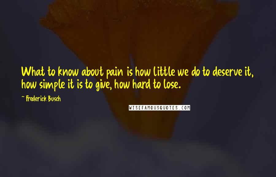 Frederick Busch quotes: What to know about pain is how little we do to deserve it, how simple it is to give, how hard to lose.