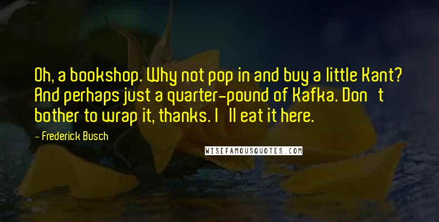 Frederick Busch quotes: Oh, a bookshop. Why not pop in and buy a little Kant? And perhaps just a quarter-pound of Kafka. Don't bother to wrap it, thanks. I'll eat it here.