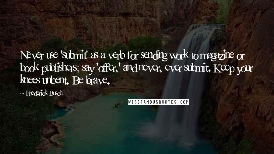 Frederick Busch quotes: Never use 'submit' as a verb for sending work to magazine or book publishers; say 'offer,' and never, ever submit. Keep your knees unbent. Be brave.