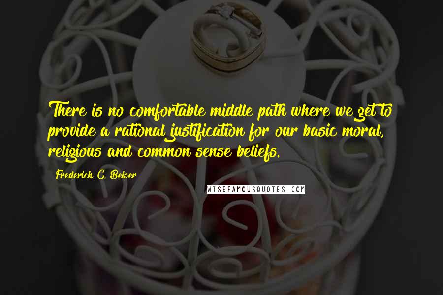 Frederick C. Beiser quotes: There is no comfortable middle path where we get to provide a rational justification for our basic moral, religious and common sense beliefs.