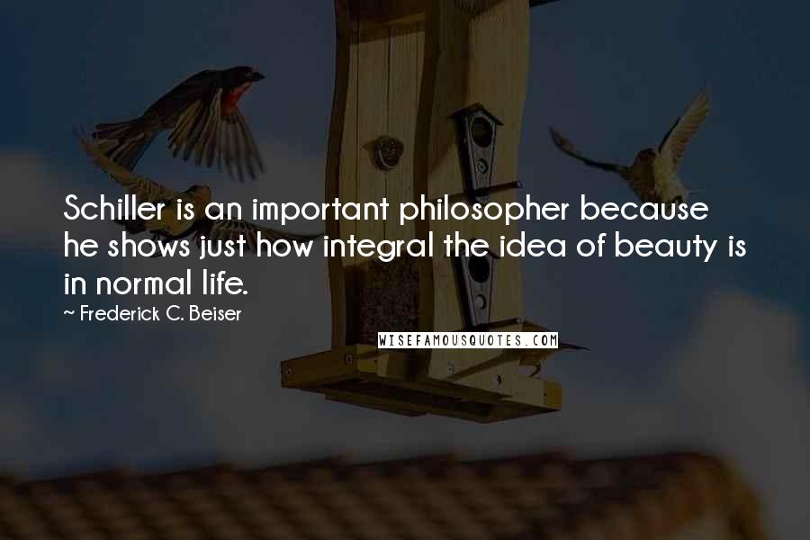 Frederick C. Beiser quotes: Schiller is an important philosopher because he shows just how integral the idea of beauty is in normal life.