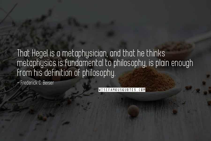 Frederick C. Beiser quotes: That Hegel is a metaphysician, and that he thinks metaphysics is fundamental to philosophy, is plain enough from his definition of philosophy.