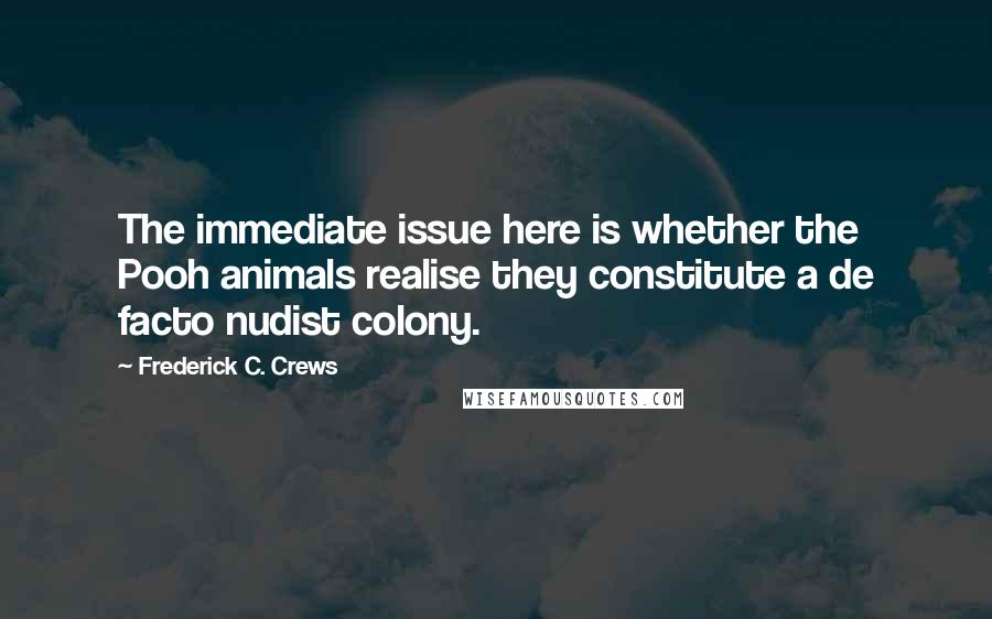 Frederick C. Crews quotes: The immediate issue here is whether the Pooh animals realise they constitute a de facto nudist colony. Frederick C. Crews quotes: The immediate issue here is whether the Pooh animals realise they constitute a de facto nudist colony.