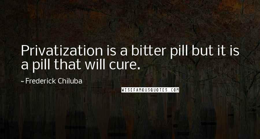 Frederick Chiluba quotes: Privatization is a bitter pill but it is a pill that will cure.