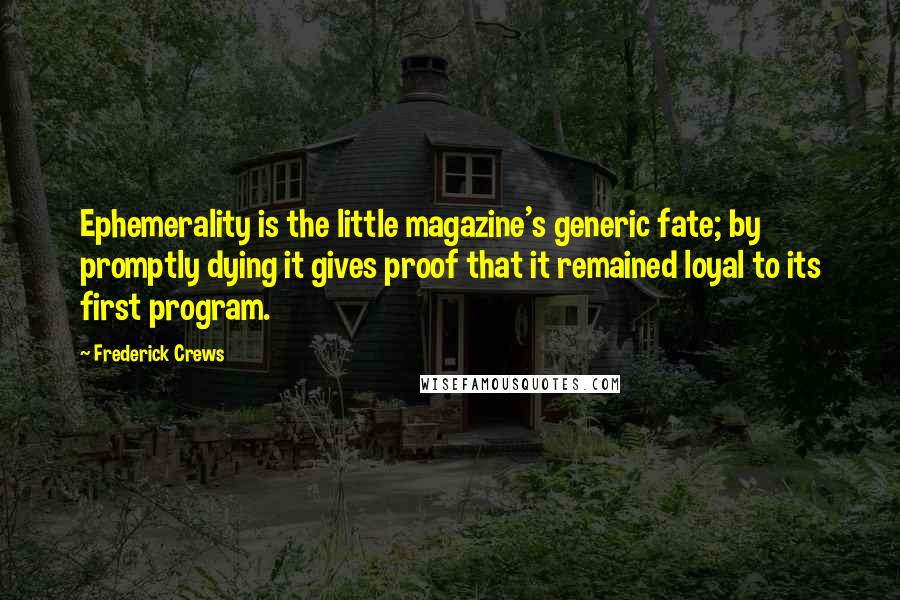 Frederick Crews quotes: Ephemerality is the little magazine's generic fate; by promptly dying it gives proof that it remained loyal to its first program. Frederick Crews quotes: Ephemerality is the little magazine's generic fate; by promptly dying it gives proof that it remained loyal to its first program.
