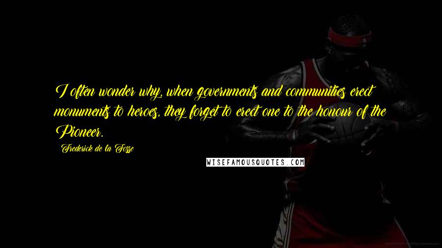 Frederick De La Fosse quotes: I often wonder why, when governments and communities erect monuments to heroes, they forget to erect one to the honour of the Pioneer.