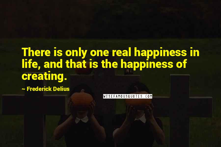 Frederick Delius quotes: There is only one real happiness in life, and that is the happiness of creating.