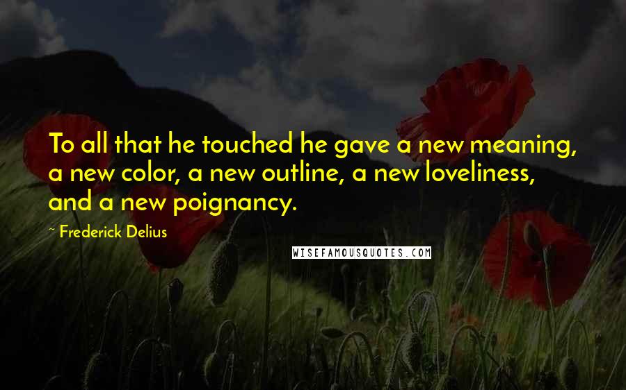 Frederick Delius quotes: To all that he touched he gave a new meaning, a new color, a new outline, a new loveliness, and a new poignancy.