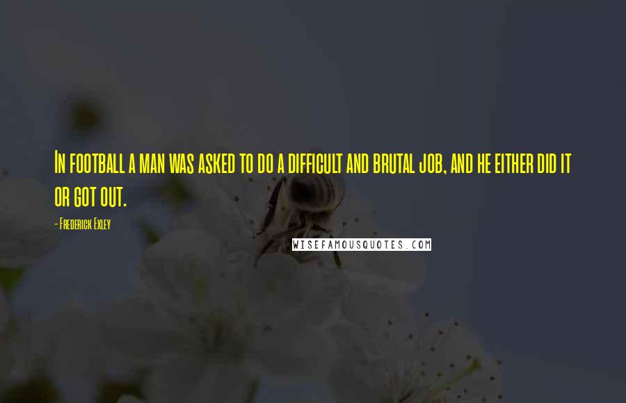 Frederick Exley quotes: In football a man was asked to do a difficult and brutal job, and he either did it or got out.