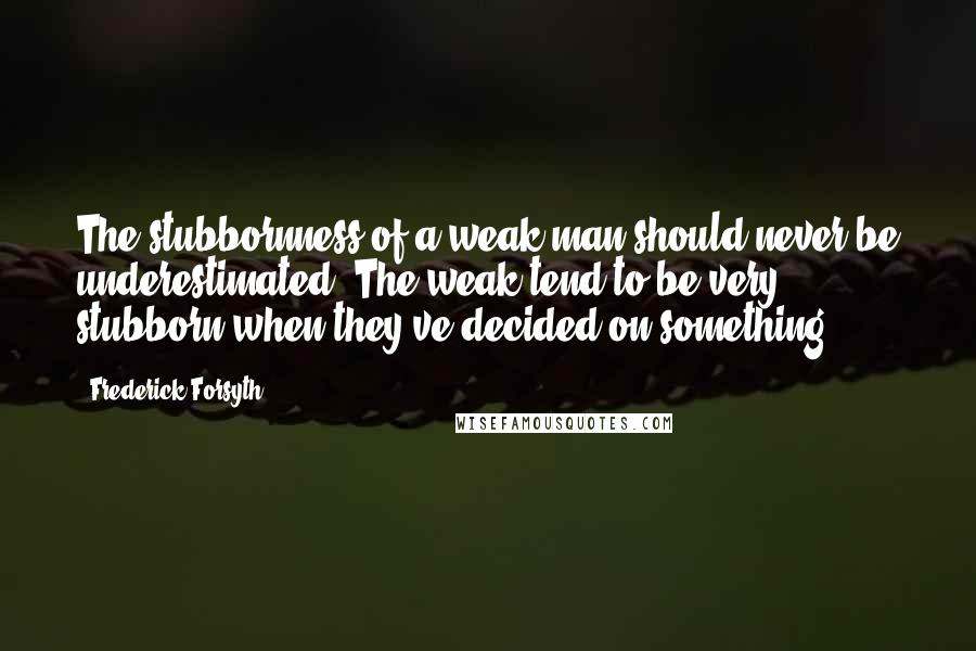 Frederick Forsyth quotes: The stubbornness of a weak man should never be underestimated. The weak tend to be very stubborn when they've decided on something.