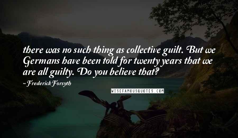 Frederick Forsyth quotes: there was no such thing as collective guilt. But we Germans have been told for twenty years that we are all guilty. Do you believe that?