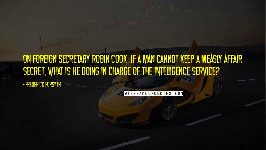Frederick Forsyth quotes: On Foreign Secretary Robin Cook: If a man cannot keep a measly affair secret, what is he doing in charge of the Intelligence Service?