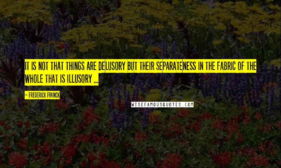 Frederick Franck quotes: It is not that things are delusory but their separateness in the fabric of the Whole that is illusory ...