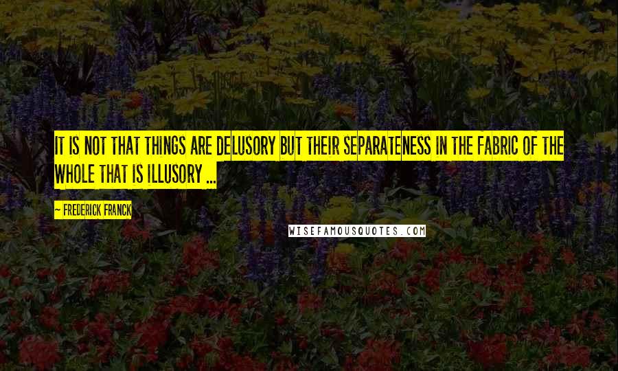 Frederick Franck quotes: It is not that things are delusory but their separateness in the fabric of the Whole that is illusory ... Frederick Franck quotes: It is not that things are delusory but their separateness in the fabric of the Whole that is illusory ...